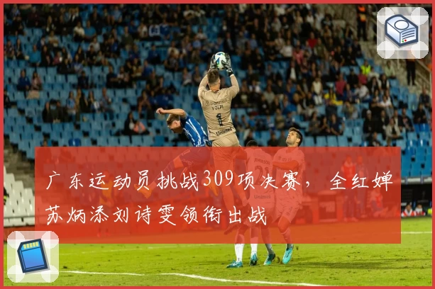 广东运动员挑战309项决赛，全红婵苏炳添刘诗雯领衔出战