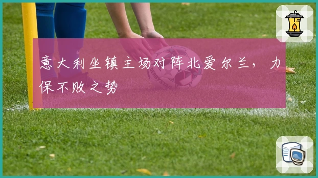 意大利坐镇主场对阵北爱尔兰，力保不败之势