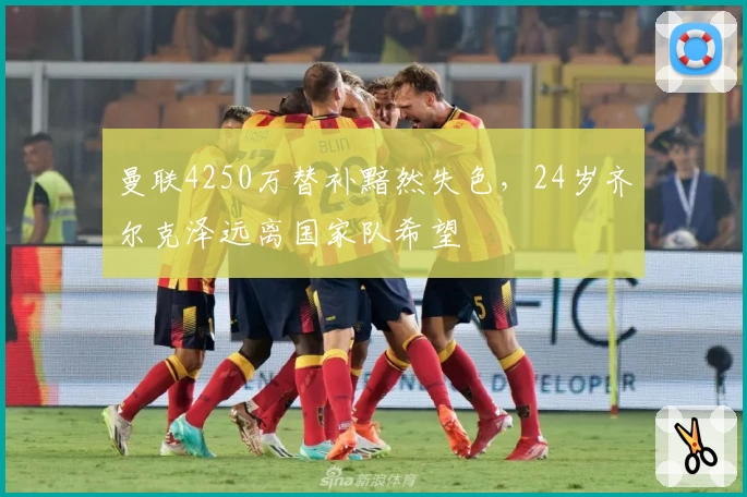 曼联4250万替补黯然失色，24岁齐尔克泽远离国家队希望
