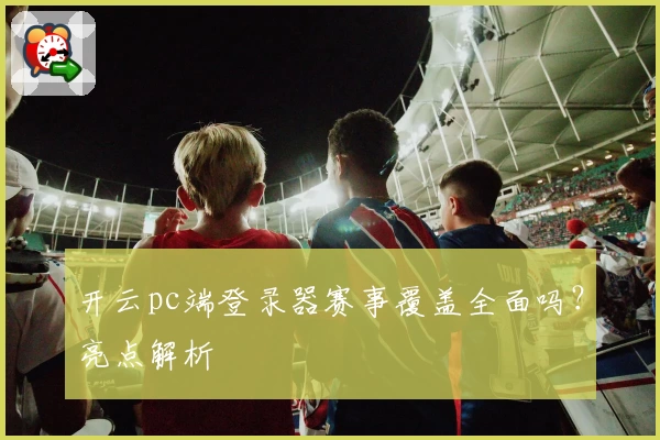 开云pc端登录器赛事覆盖全面吗？亮点解析