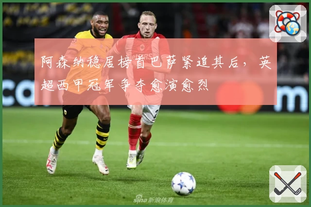 阿森纳稳居榜首巴萨紧追其后，英超西甲冠军争夺愈演愈烈