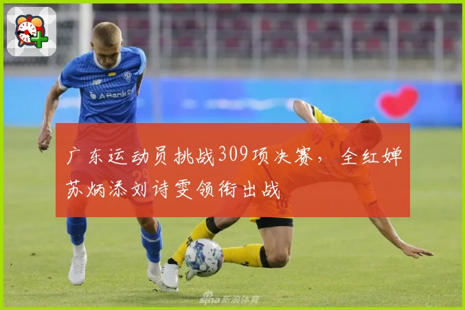 广东运动员挑战309项决赛，全红婵苏炳添刘诗雯领衔出战