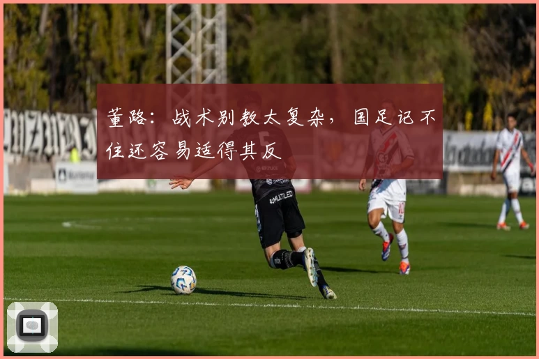 董路:战术别教太复杂,国足记不住还容易适得其反