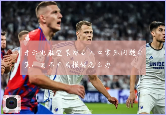 开云电脑登录综合入口常见问题合集，打不开或报错怎么办