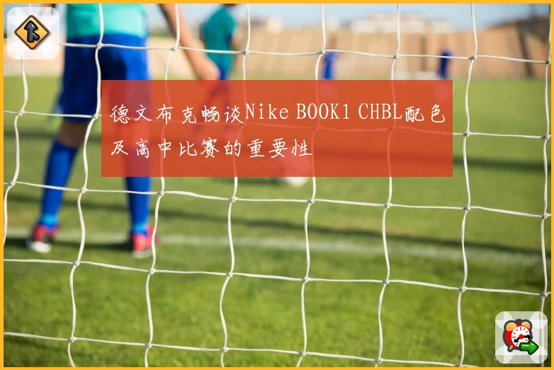 德文布克畅谈Nike BOOK1 CHBL配色及高中比赛的重要性