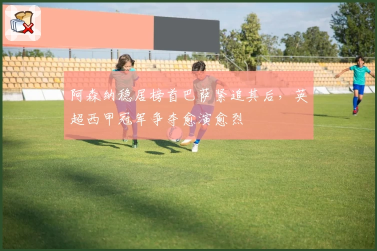 阿森纳稳居榜首巴萨紧追其后,英超西甲冠军争夺愈演愈烈