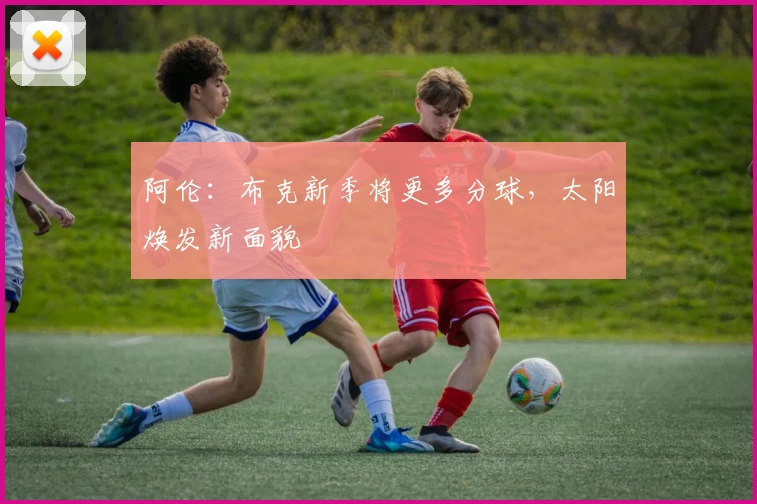 阿伦:布克新季将更多分球,太阳焕发新面貌