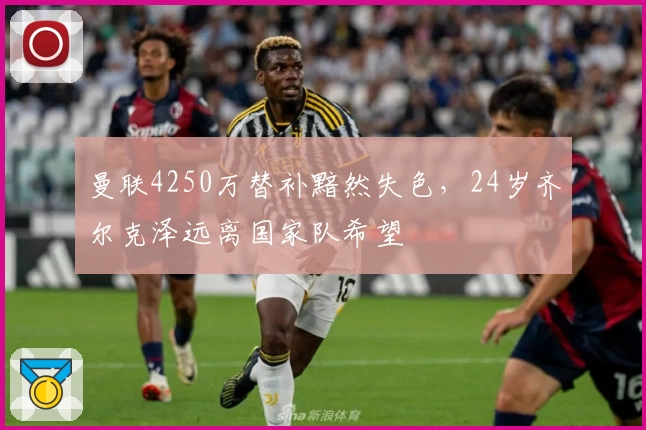 曼联4250万替补黯然失色，24岁齐尔克泽远离国家队希望