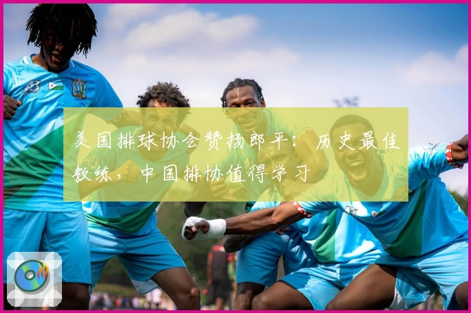 美国排球协会赞扬郎平：历史最佳教练，中国排协值得学习
