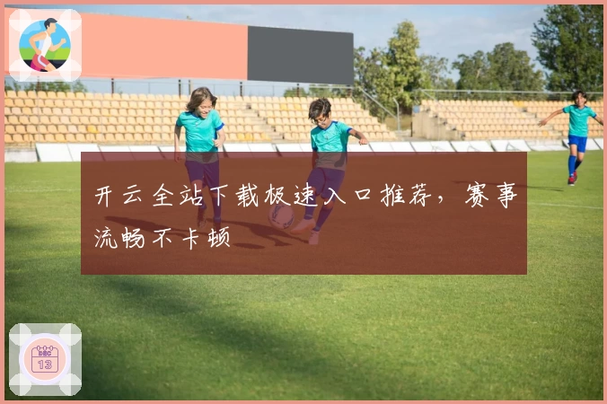 开云全站下载极速入口推荐，赛事流畅不卡顿